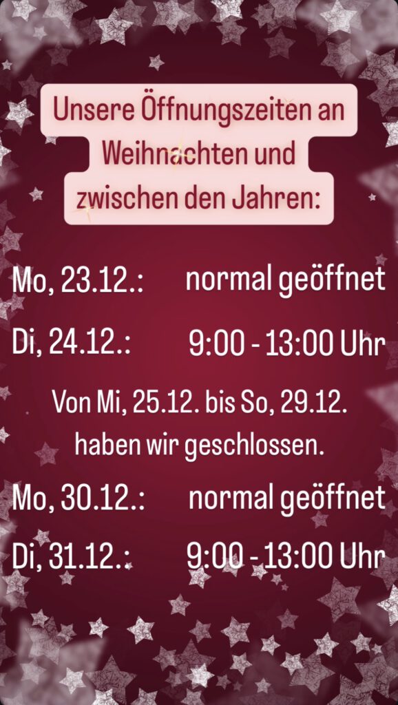 Unsere Öffnungszeiten vor Weihnachten und zwischen den Jahren:
Mo., 23.12.: normal geöffnet
Di., 24.12.: 9:00 - 13:00 Uhr
Mi., 25.12. - So., 29.12. geschlossen
Mo., 30.12.: normal geöffnet
Di., 31.12.: 9:00 - 13:00 Uhr